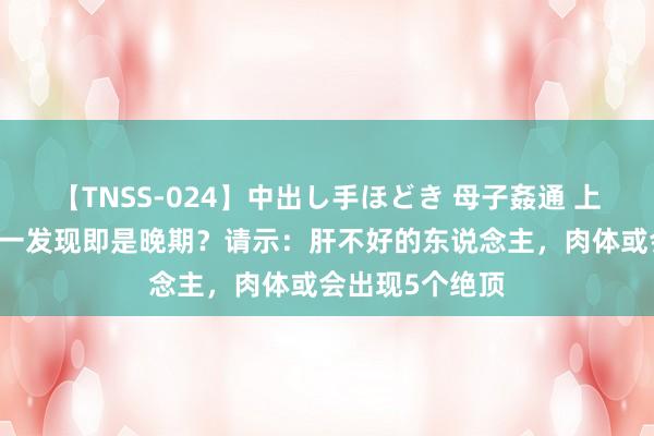 【TNSS-024】中出し手ほどき 母子姦通 上原さゆり 肝癌一发现即是晚期？请示：肝不好的东说念主，肉体或会出现5个绝顶