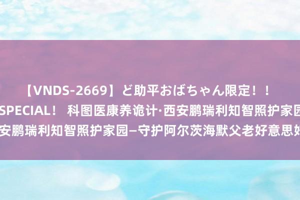 【VNDS-2669】ど助平おばちゃん限定！！ 絶頂ディルドオナニーSPECIAL！ 科图医康养诡计·西安鹏瑞利知智照护家园—守护阿尔茨海默父老好意思好的顾虑