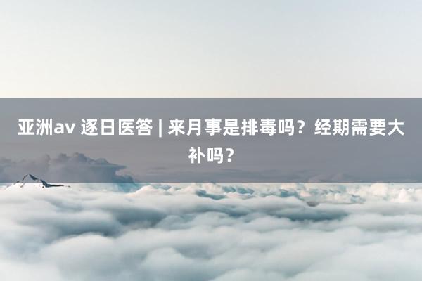 亚洲av 逐日医答 | 来月事是排毒吗？经期需要大补吗？