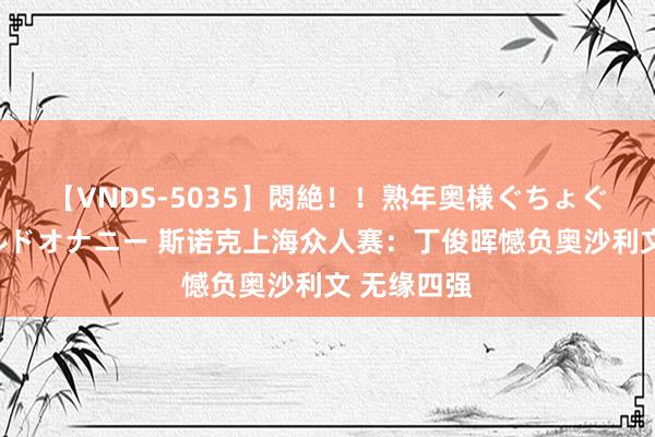 【VNDS-5035】悶絶！！熟年奥様ぐちょぐちょディルドオナニー 斯诺克上海众人赛：丁俊晖憾负奥沙利文 无缘四强