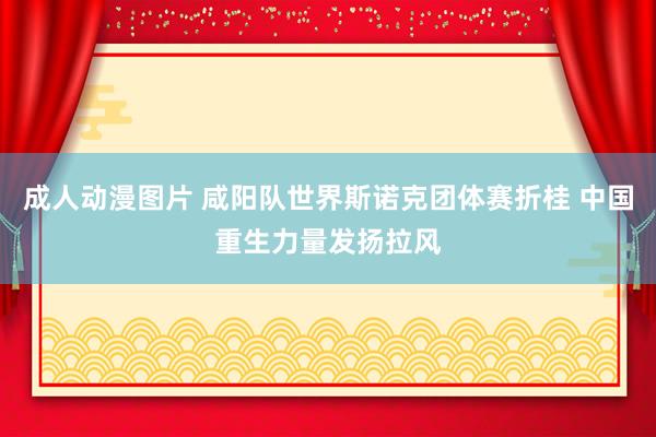 成人动漫图片 咸阳队世界斯诺克团体赛折桂 中国重生力量发扬拉风