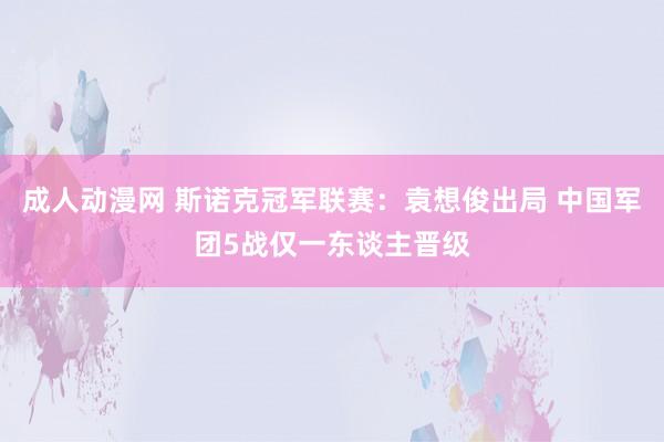 成人动漫网 斯诺克冠军联赛：袁想俊出局 中国军团5战仅一东谈主晋级