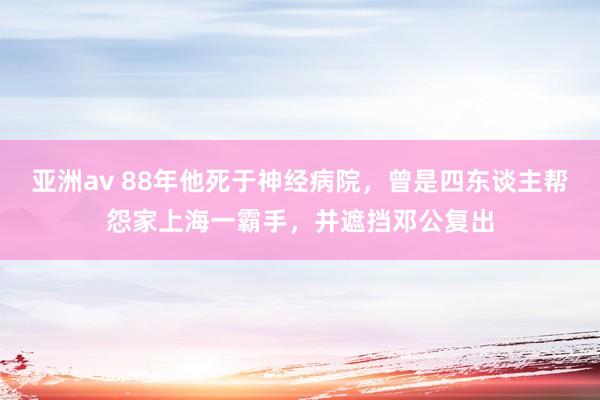 亚洲av 88年他死于神经病院，曾是四东谈主帮怨家上海一霸手，并遮挡邓公复出