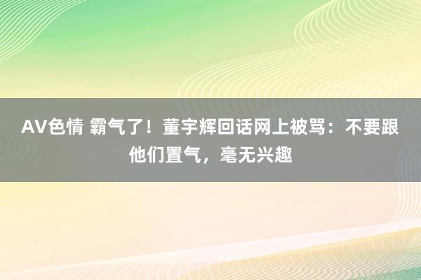 AV色情 霸气了！董宇辉回话网上被骂：不要跟他们置气，毫无兴趣