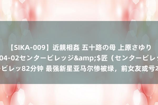 【SIKA-009】近親相姦 五十路の母 上原さゆり</a>2009-04-02センタービレッジ&$匠（センタービレッ82分钟 最强新星亚马尔惨被绿，前女友或亏本超10亿元，新女友已曝光