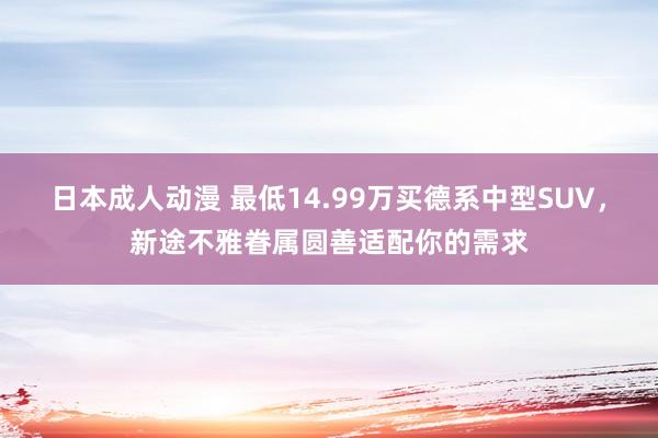 日本成人动漫 最低14.99万买德系中型SUV，新途不雅眷属圆善适配你的需求