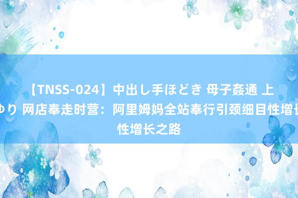 【TNSS-024】中出し手ほどき 母子姦通 上原さゆり 网店奉走时营：阿里姆妈全站奉行引颈细目性增长之路