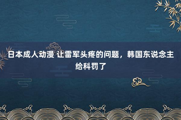 日本成人动漫 让雷军头疼的问题，韩国东说念主给科罚了