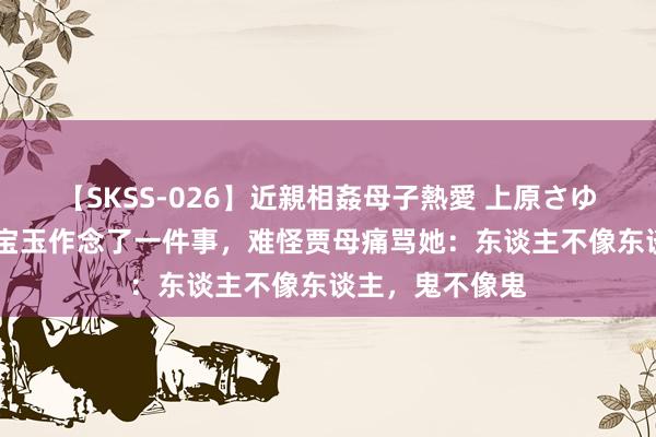 【SKSS-026】近親相姦母子熱愛 上原さゆり 薛宝钗对贾宝玉作念了一件事，难怪贾母痛骂她：东谈主不像东谈主，鬼不像鬼