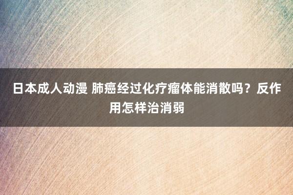 日本成人动漫 肺癌经过化疗瘤体能消散吗？反作用怎样治消弱