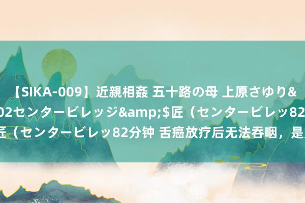 【SIKA-009】近親相姦 五十路の母 上原さゆり</a>2009-04-02センタービレッジ&$匠（センタービレッ82分钟 舌癌放疗后无法吞咽，是如何回事？