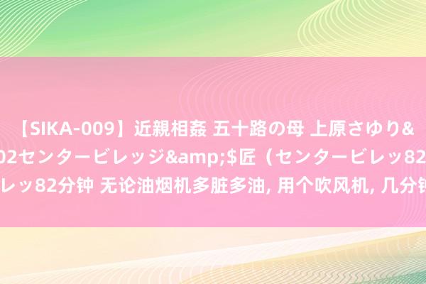 【SIKA-009】近親相姦 五十路の母 上原さゆり</a>2009-04-02センタービレッジ&$匠（センタービレッ82分钟 无论油烟机多脏多油， 用个吹风机， 几分钟就清洁干净， 省钱又实用