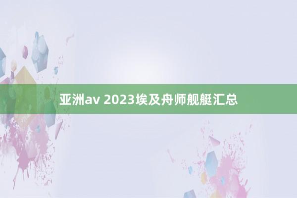 亚洲av 2023埃及舟师舰艇汇总