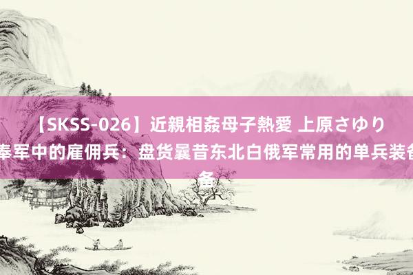 【SKSS-026】近親相姦母子熱愛 上原さゆり 奉军中的雇佣兵：盘货曩昔东北白俄军常用的单兵装备