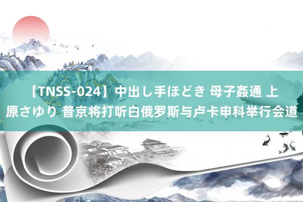 【TNSS-024】中出し手ほどき 母子姦通 上原さゆり 普京将打听白俄罗斯与卢卡申科举行会道