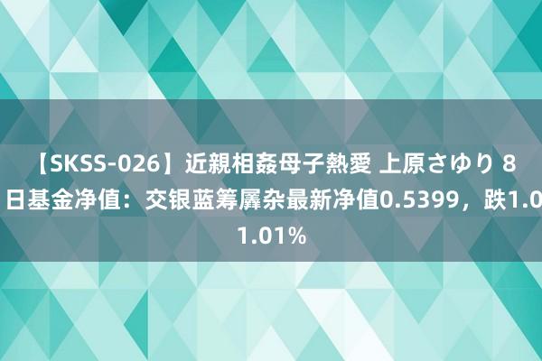 【SKSS-026】近親相姦母子熱愛 上原さゆり 8月1日基金净值：交银蓝筹羼杂最新净值0.5399，跌1.01%