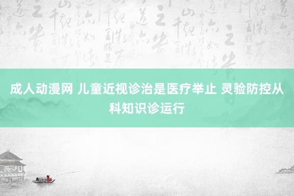 成人动漫网 儿童近视诊治是医疗举止 灵验防控从科知识诊运行