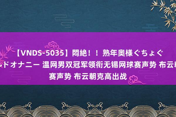 【VNDS-5035】悶絶！！熟年奥様ぐちょぐちょディルドオナニー 温网男双冠军领衔无锡网球赛声势 布云朝克高出战