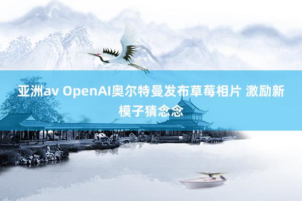 亚洲av OpenAI奥尔特曼发布草莓相片 激励新模子猜念念