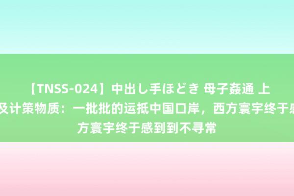 【TNSS-024】中出し手ほどき 母子姦通 上原さゆり 遍及计策物质：一批批的运抵中国口岸，西方寰宇终于感到到不寻常