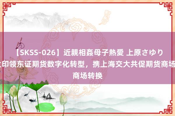 【SKSS-026】近親相姦母子熱愛 上原さゆり 卢大印领东证期货数字化转型，携上海交大共促期货商场转换