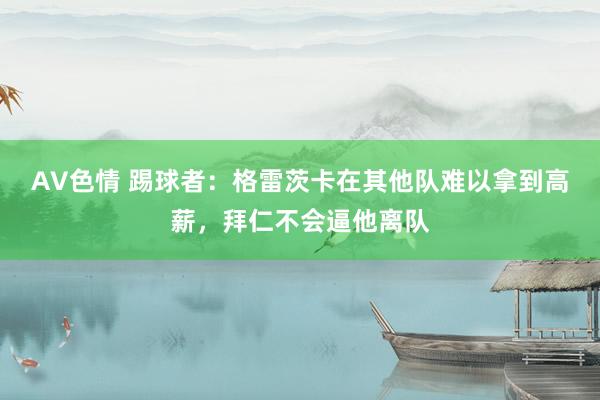 AV色情 踢球者：格雷茨卡在其他队难以拿到高薪，拜仁不会逼他离队