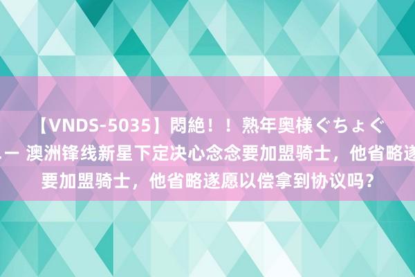 【VNDS-5035】悶絶！！熟年奥様ぐちょぐちょディルドオナニー 澳洲锋线新星下定决心念念要加盟骑士，他省略遂愿以偿拿到协议吗？