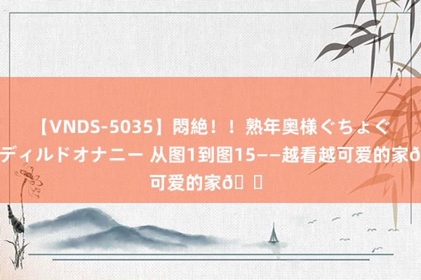 【VNDS-5035】悶絶！！熟年奥様ぐちょぐちょディルドオナニー 从图1到图15——越看越可爱的家?