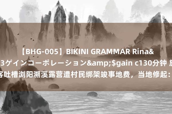 【BHG-005】BIKINI GRAMMAR Rina</a>2017-04-23ゲインコーポレーション&$gain c130分钟 旅客吐槽浏阳溯溪露营遭村民绑架竣事地费，当地修起：问题已处分_大皖新闻 | 安徽网