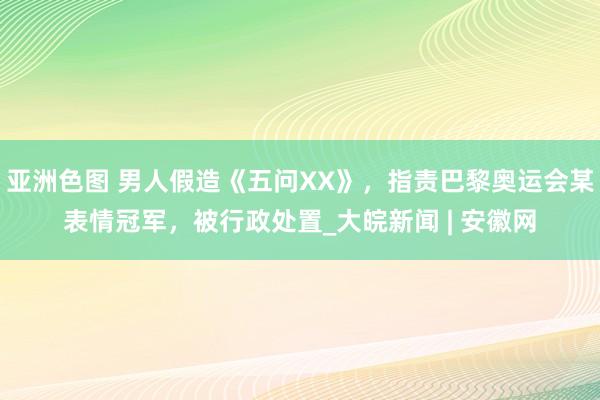 亚洲色图 男人假造《五问XX》，指责巴黎奥运会某表情冠军，被行政处置_大皖新闻 | 安徽网