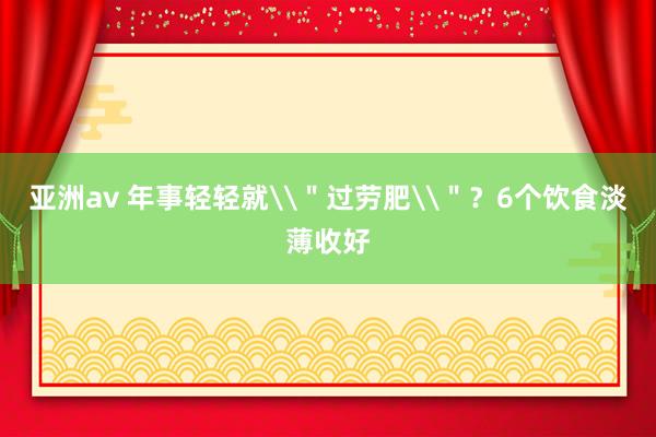 亚洲av 年事轻轻就\＂过劳肥\＂？6个饮食淡薄收好