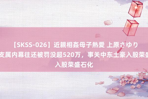 【SKSS-026】近親相姦母子熱愛 上原さゆり 董秘支属内幕往还被罚没超520万，事关中东土豪入股荣盛石化