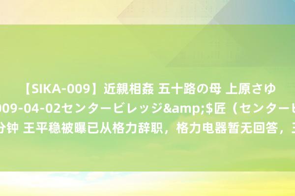 【SIKA-009】近親相姦 五十路の母 上原さゆり</a>2009-04-02センタービレッジ&$匠（センタービレッ82分钟 王平稳被曝已从格力辞职，格力电器暂无回答，王平稳曾称从未看过格力电器给他的工资条