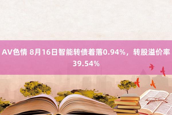 AV色情 8月16日智能转债着落0.94%，转股溢价率39.54%