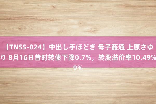 【TNSS-024】中出し手ほどき 母子姦通 上原さゆり 8月16日昔时转债下降0.7%，转股溢价率10.49%