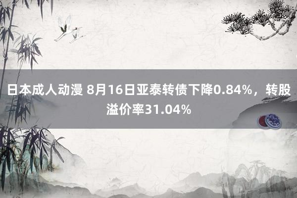 日本成人动漫 8月16日亚泰转债下降0.84%，转股溢价率31.04%