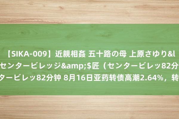 【SIKA-009】近親相姦 五十路の母 上原さゆり</a>2009-04-02センタービレッジ&$匠（センタービレッ82分钟 8月16日亚药转债高潮2.64%，转股溢价率7.84%