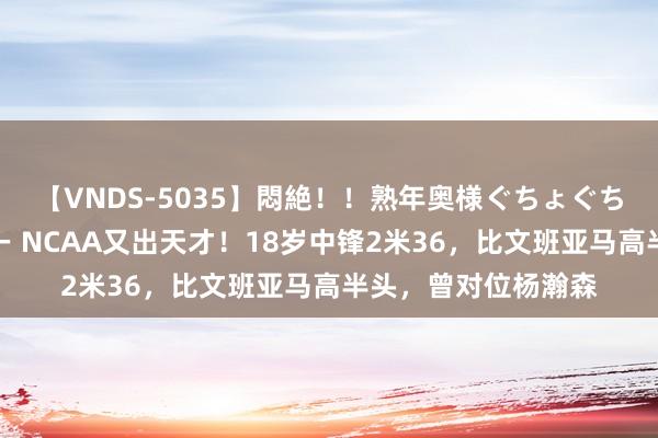 【VNDS-5035】悶絶！！熟年奥様ぐちょぐちょディルドオナニー NCAA又出天才！18岁中锋2米36，比文班亚马高半头，曾对位杨瀚森