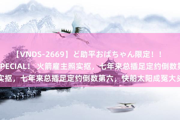 【VNDS-2669】ど助平おばちゃん限定！！ 絶頂ディルドオナニーSPECIAL！ 火箭雇主照实抠，七年来总插足定约倒数第六，快船太阳成冤大头