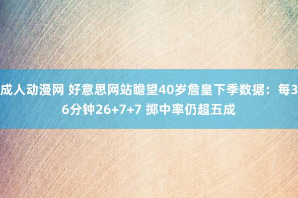 成人动漫网 好意思网站瞻望40岁詹皇下季数据：每36分钟26+7+7 掷中率仍超五成