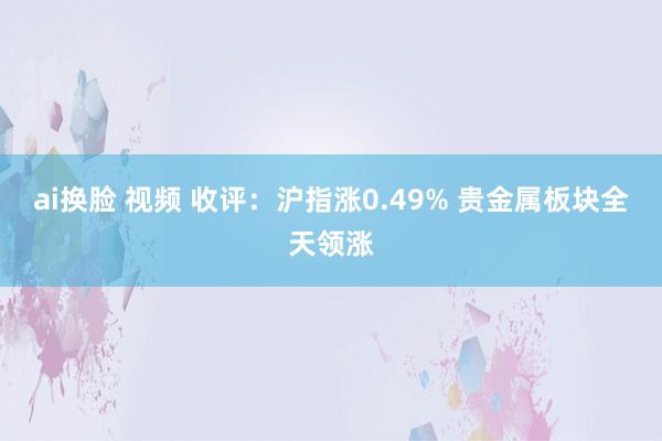 ai换脸 视频 收评：沪指涨0.49% 贵金属板块全天领涨