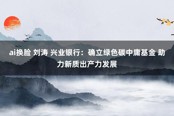 ai换脸 刘涛 兴业银行：确立绿色碳中庸基金 助力新质出产力发展