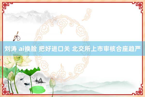 刘涛 ai换脸 把好进口关 北交所上市审核合座趋严