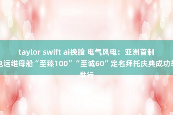 taylor swift ai换脸 电气风电：亚洲首制风电运维母船“至臻100”“至诚60”定名拜托庆典成功举行