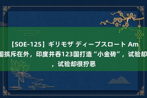 【SOE-125】ギリモザ ディープスロート Ami 将中国摈斥在外，印度并吞123国打造“小金砖”，试验却很狞恶