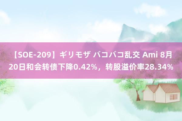 【SOE-209】ギリモザ バコバコ乱交 Ami 8月20日和会转债下降0.42%，转股溢价率28.34%