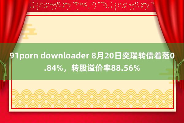 91porn downloader 8月20日奕瑞转债着落0.84%，转股溢价率88.56%