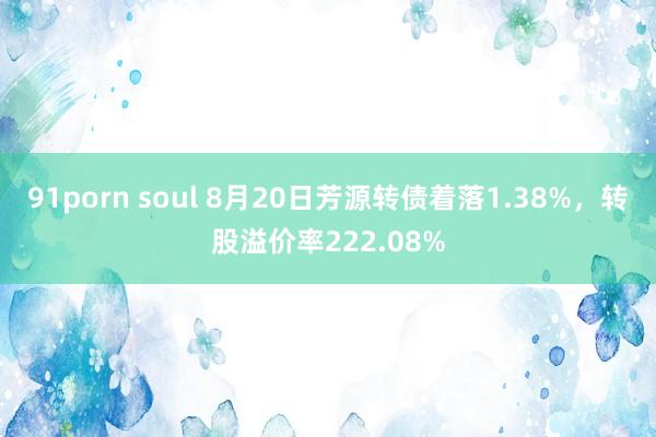 91porn soul 8月20日芳源转债着落1.38%，转股溢价率222.08%