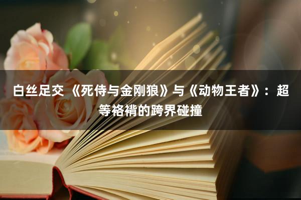 白丝足交 《死侍与金刚狼》与《动物王者》：超等袼褙的跨界碰撞