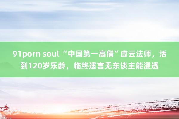 91porn soul “中国第一高僧”虚云法师，活到120岁乐龄，临终遗言无东谈主能浸透